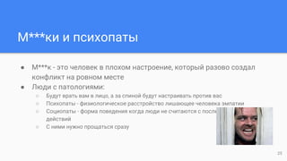 М***ки и психопаты
● М***к - это человек в плохом настроении, который разово создал
конфликт на ровном месте
● Люди с патологиями:
○ Будут врать вам в лицо, а за спиной будут настраивать против вас
○ Психопаты - физиологическое расстройство лишающее человека эмпатии
○ Социопаты - форма поведения когда люди не считаются с последствиями своих
действий
○ С ними нужно прощаться сразу
25
 
