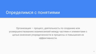 Определимся с понятиями
Организация — процесс, деятельность по созданию или
усовершенствованию взаимосвязей между частями и элементами с
целью внесения упорядоченности в процессы и повышения их
эффективности.
4
 