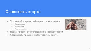 Сложность старта
● Устоявшийся проект обладает сложившимися:
○ Процессами
○ Бюджетом
○ Технологиями
● Новый проект - это большая зона неизвестности
● Удерживать процесс - затратнее, чем расти.
6
 