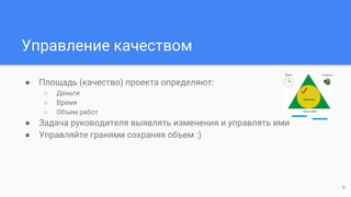 Управление качеством
● Площадь (качество) проекта определяют:
○ Деньги
○ Время
○ Объем работ
● Задача руководителя выявлять изменения и управлять ими
● Управляйте гранями сохраняя объем :)
9
 