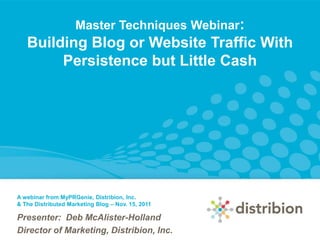 Master Techniques Webinar:
   Building Blog or Website Traffic With
        Persistence but Little Cash




A webinar from MyPRGenie, Distribion, Inc.
& The Distributed Marketing Blog – Nov. 15, 2011

Presenter: Deb McAlister-Holland
Director of Marketing, Distribion, Inc.
 