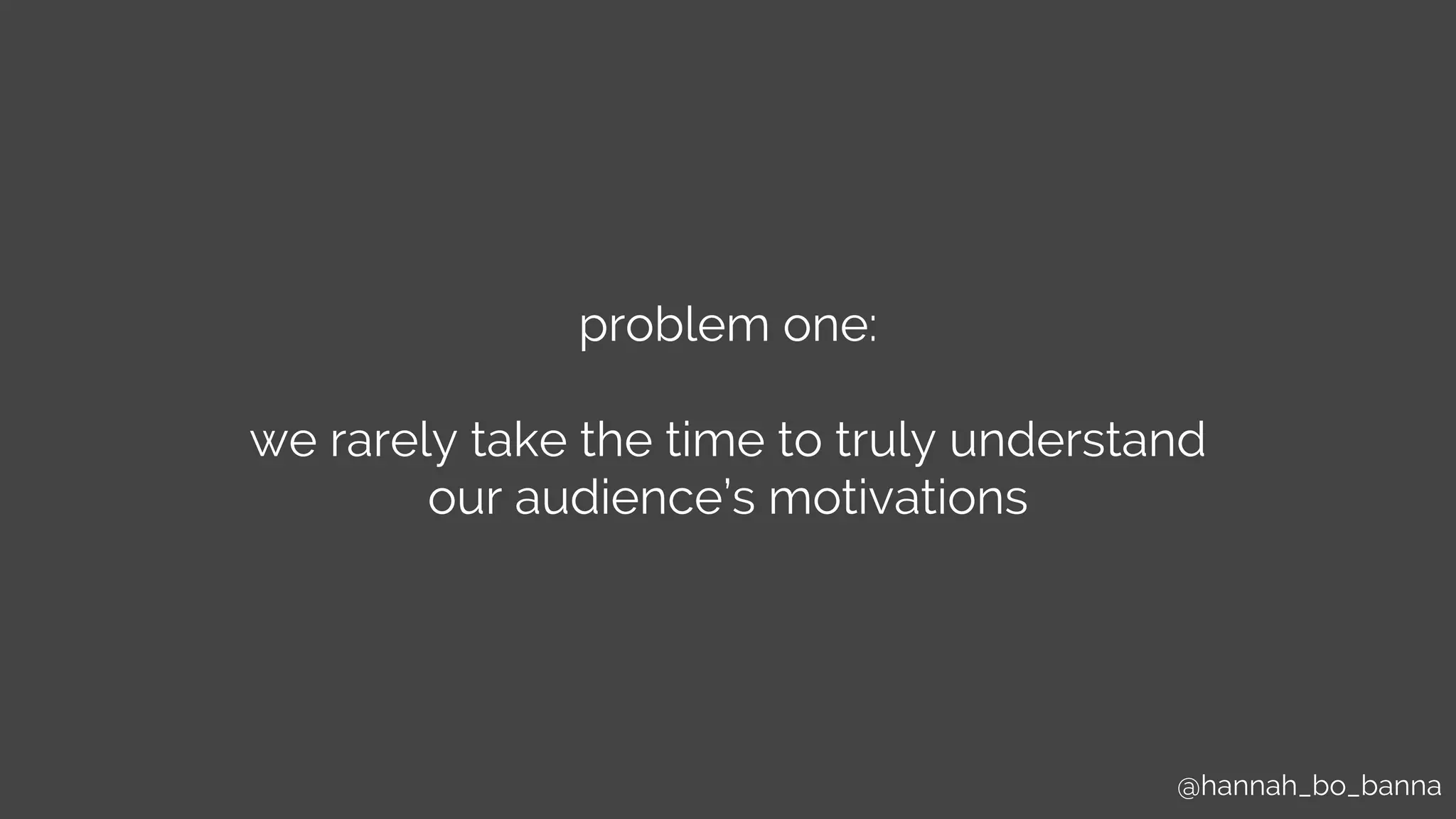 @hannah_bo_banna
problem one:
we rarely take the time to truly understand
our audience’s motivations
 