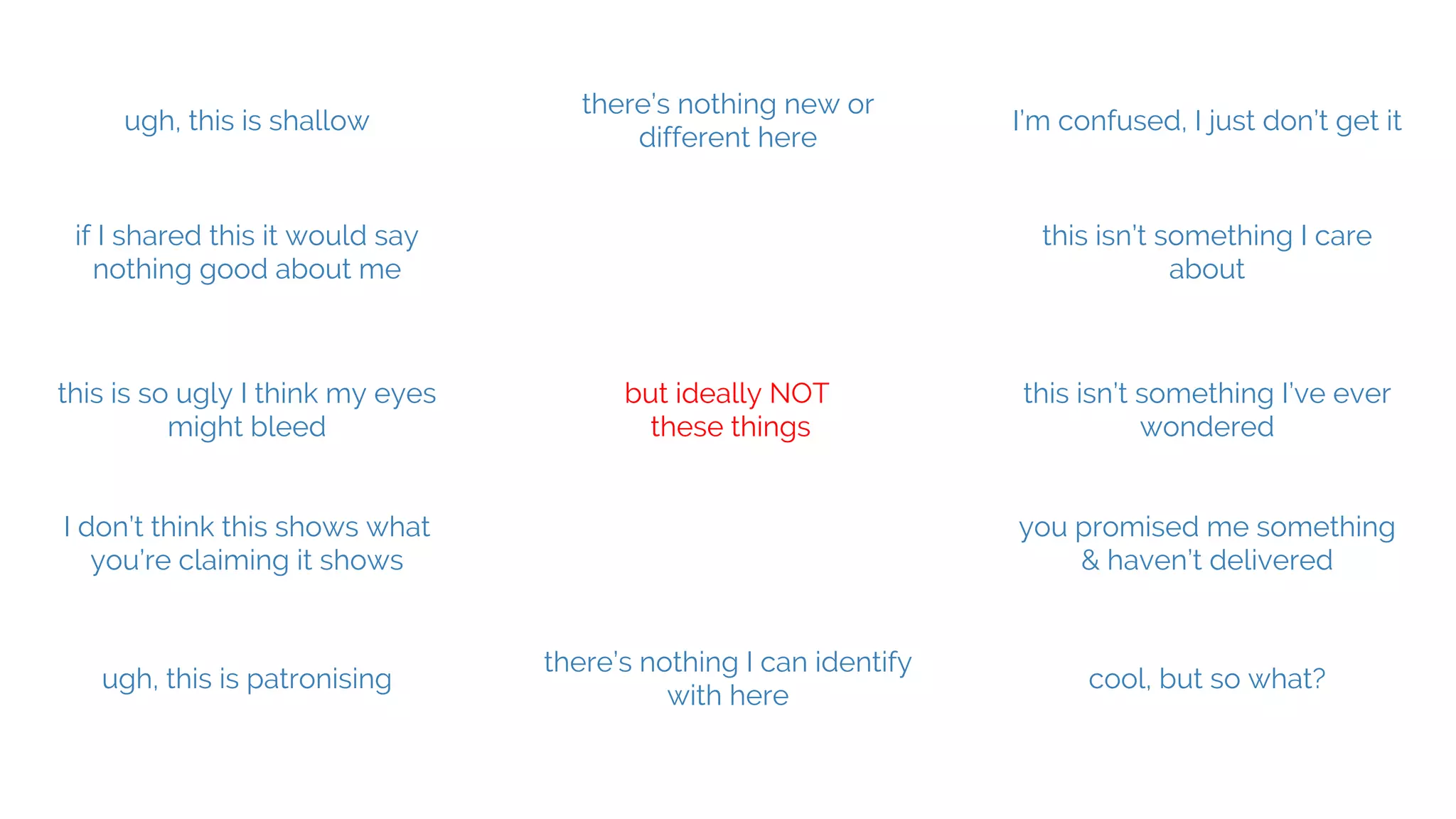 @hannah_bo_banna
but ideally NOT
these things
ugh, this is shallow
there’s nothing new or
different here
I’m confused, I just don’t get it
this isn’t something I’ve ever
wondered
this is so ugly I think my eyes
might bleed
ugh, this is patronising
there’s nothing I can identify
with here
cool, but so what?
if I shared this it would say
nothing good about me
I don’t think this shows what
you’re claiming it shows
this isn’t something I care
about
you promised me something
& haven’t delivered
 