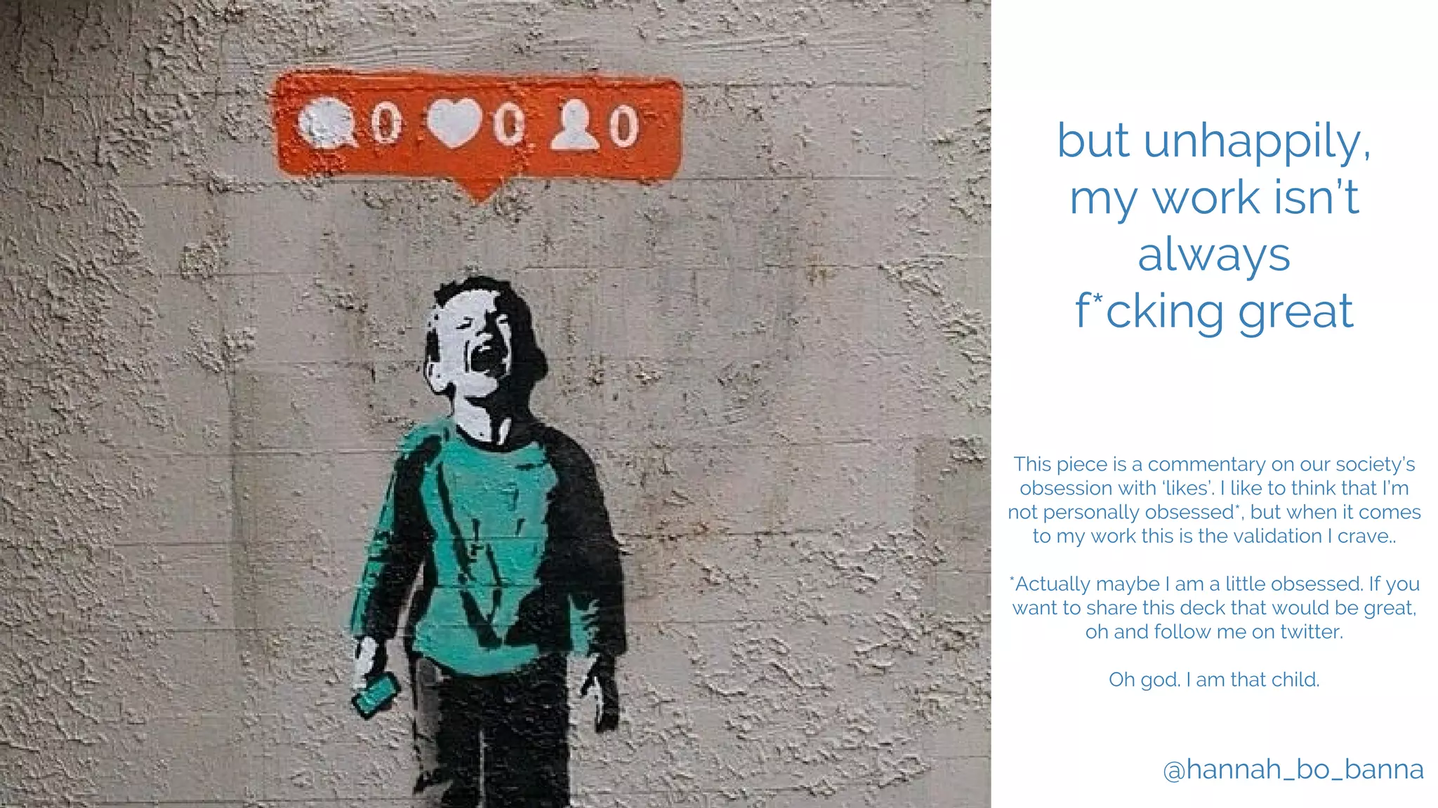 @hannah_bo_banna
but unhappily,
my work isn’t
always
f*cking great
This piece is a commentary on our society’s
obsession with ‘likes’. I like to think that I’m
not personally obsessed*, but when it comes
to my work this is the validation I crave..
*Actually maybe I am a little obsessed. If you
want to share this deck that would be great,
oh and follow me on twitter.
Oh god. I am that child.
 