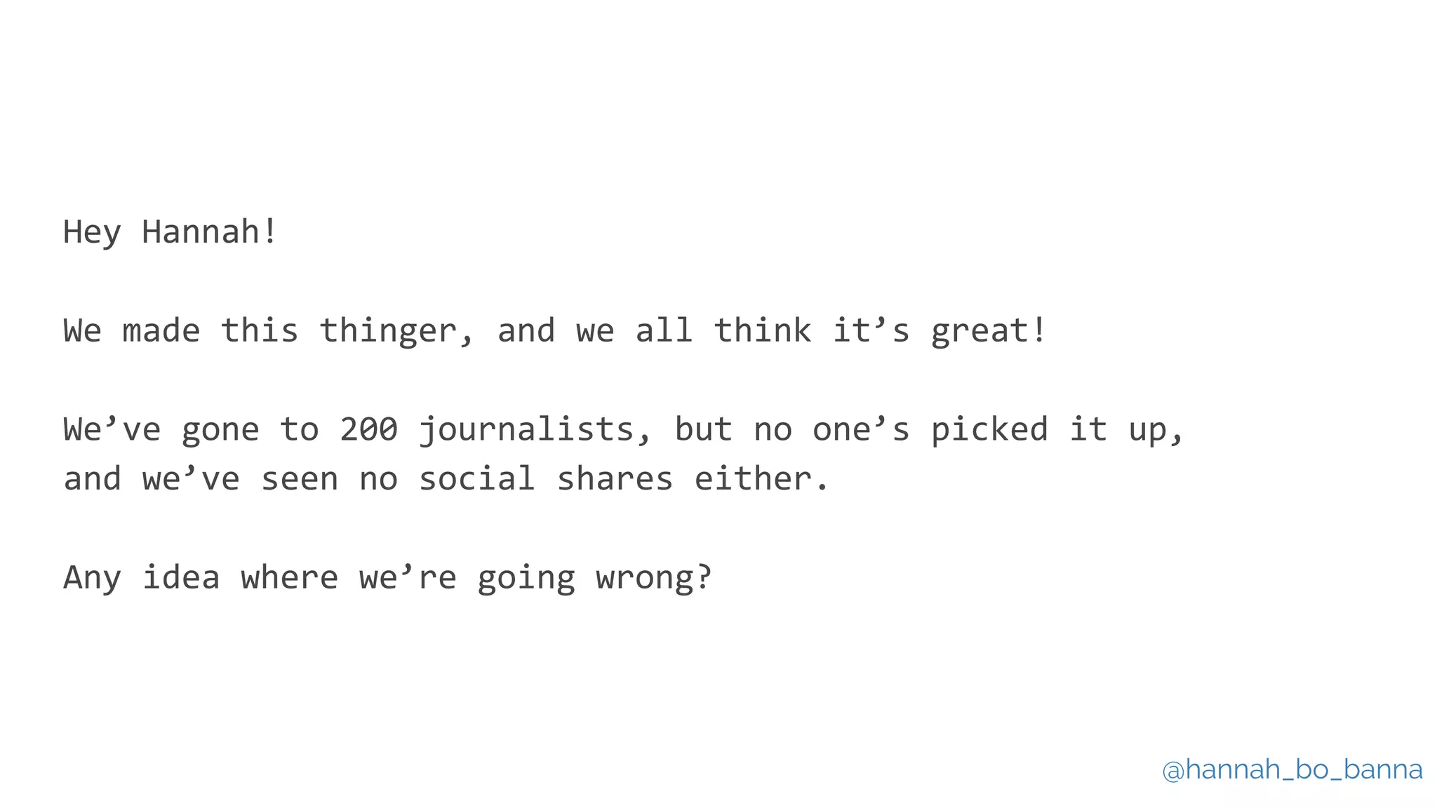 @hannah_bo_banna
Hey Hannah!
We made this thinger, and we all think it’s great!
We’ve gone to 200 journalists, but no one’s picked it up,
and we’ve seen no social shares either.
Any idea where we’re going wrong?
 