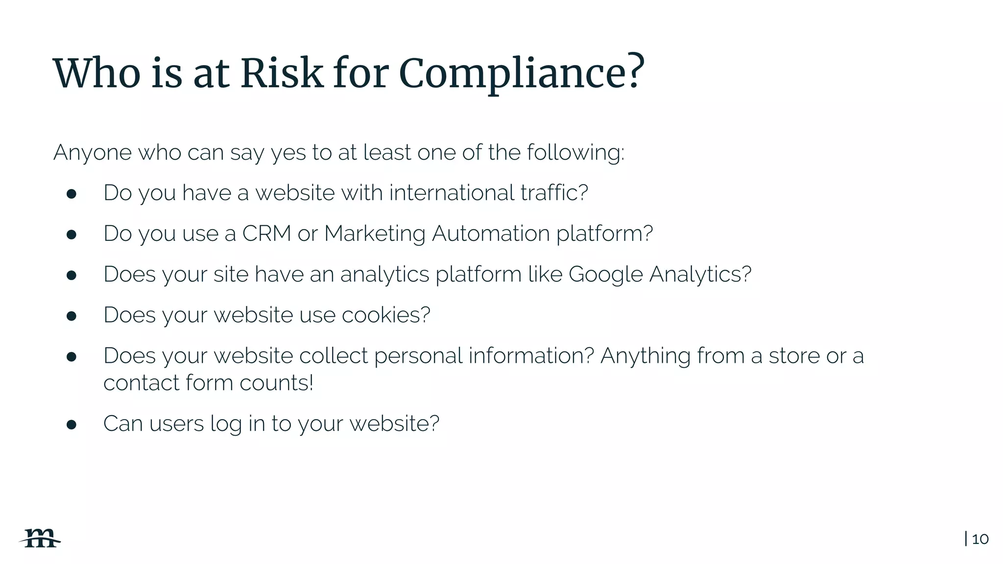 | 10
Who is at Risk for Compliance?
Anyone who can say yes to at least one of the following:
● Do you have a website with international traffic?
● Do you use a CRM or Marketing Automation platform?
● Does your site have an analytics platform like Google Analytics?
● Does your website use cookies?
● Does your website collect personal information? Anything from a store or a
contact form counts!
● Can users log in to your website?
 