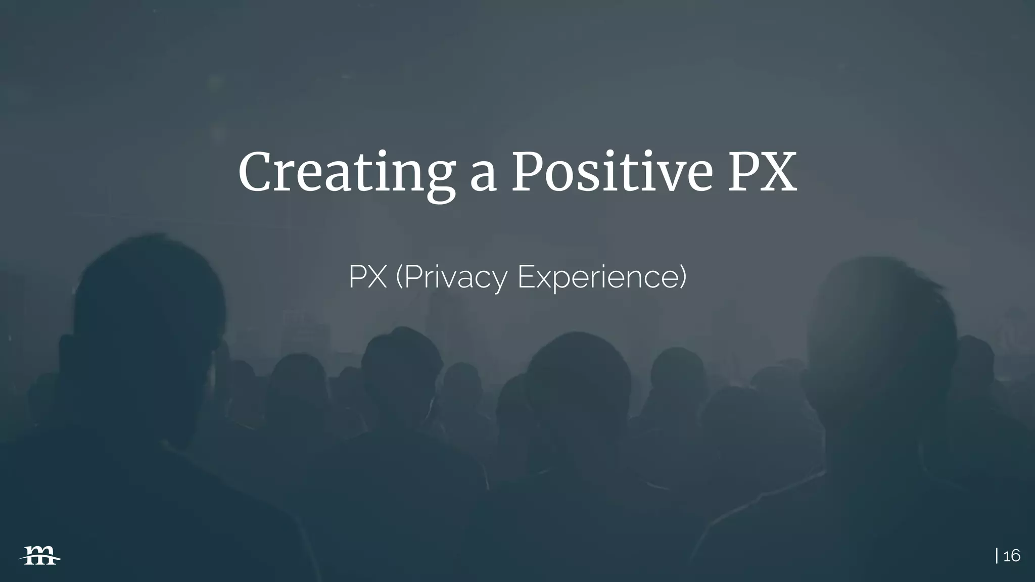 | 16
Creating a Positive PX
PX (Privacy Experience)
 
