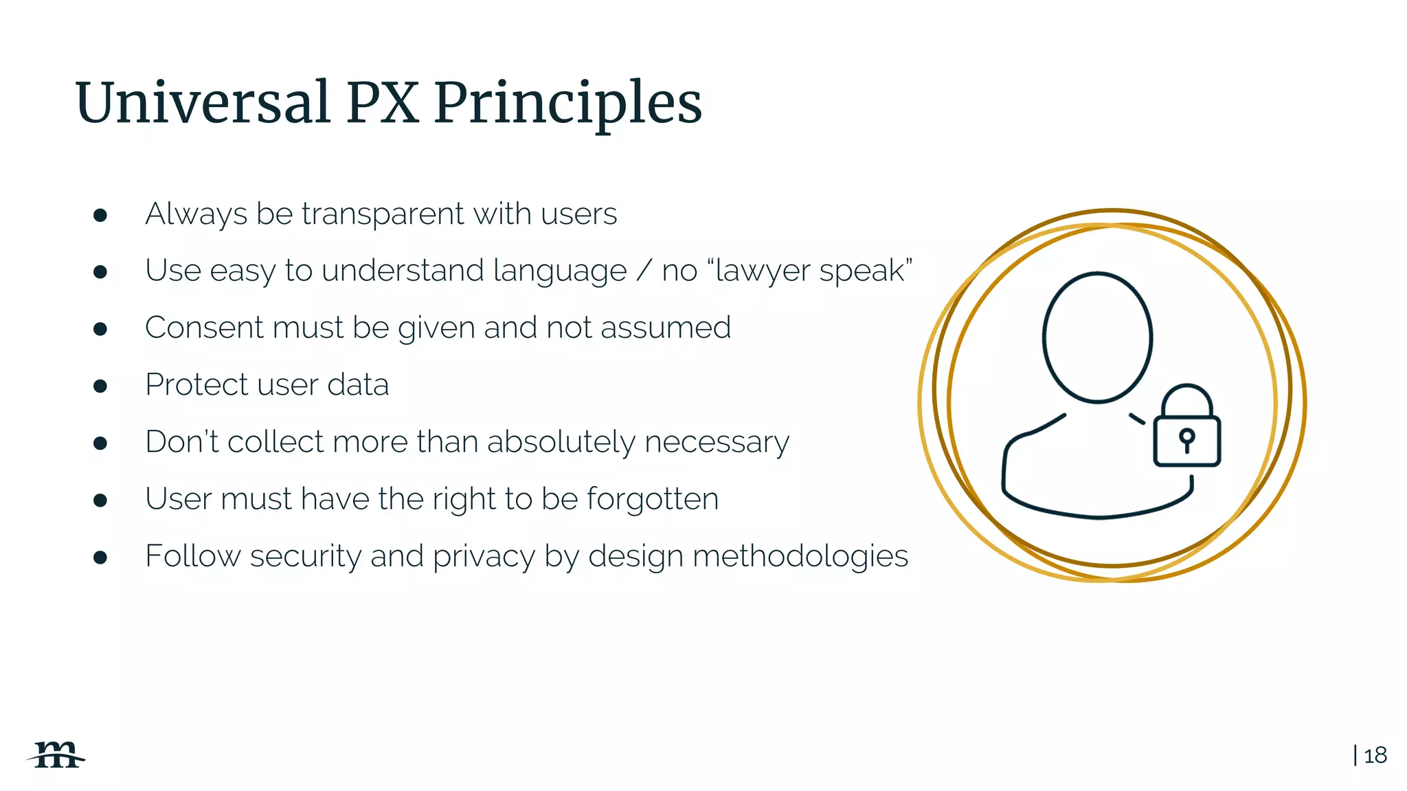 | 18
Universal PX Principles
● Always be transparent with users
● Use easy to understand language / no “lawyer speak”
● Consent must be given and not assumed
● Protect user data
● Don’t collect more than absolutely necessary
● User must have the right to be forgotten
● Follow security and privacy by design methodologies
 