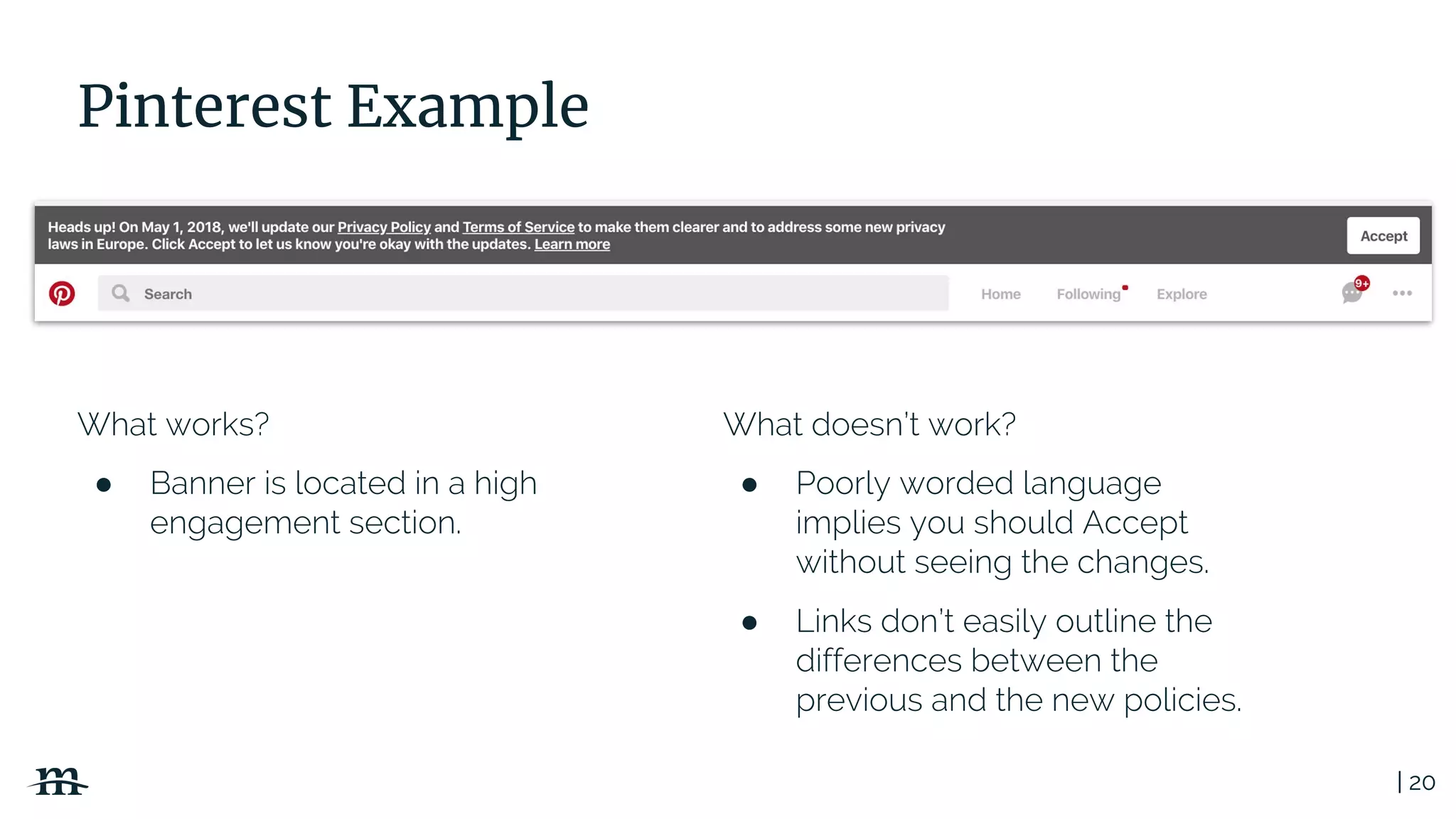 | 20
Pinterest Example
What works?
● Banner is located in a high
engagement section.
What doesn’t work?
● Poorly worded language
implies you should Accept
without seeing the changes.
● Links don’t easily outline the
differences between the
previous and the new policies.
 
