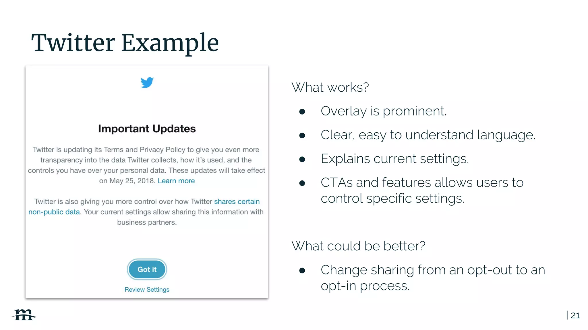 | 21
Twitter Example
What works?
● Overlay is prominent.
● Clear, easy to understand language.
● Explains current settings.
● CTAs and features allows users to
control specific settings.
What could be better?
● Change sharing from an opt-out to an
opt-in process.
 