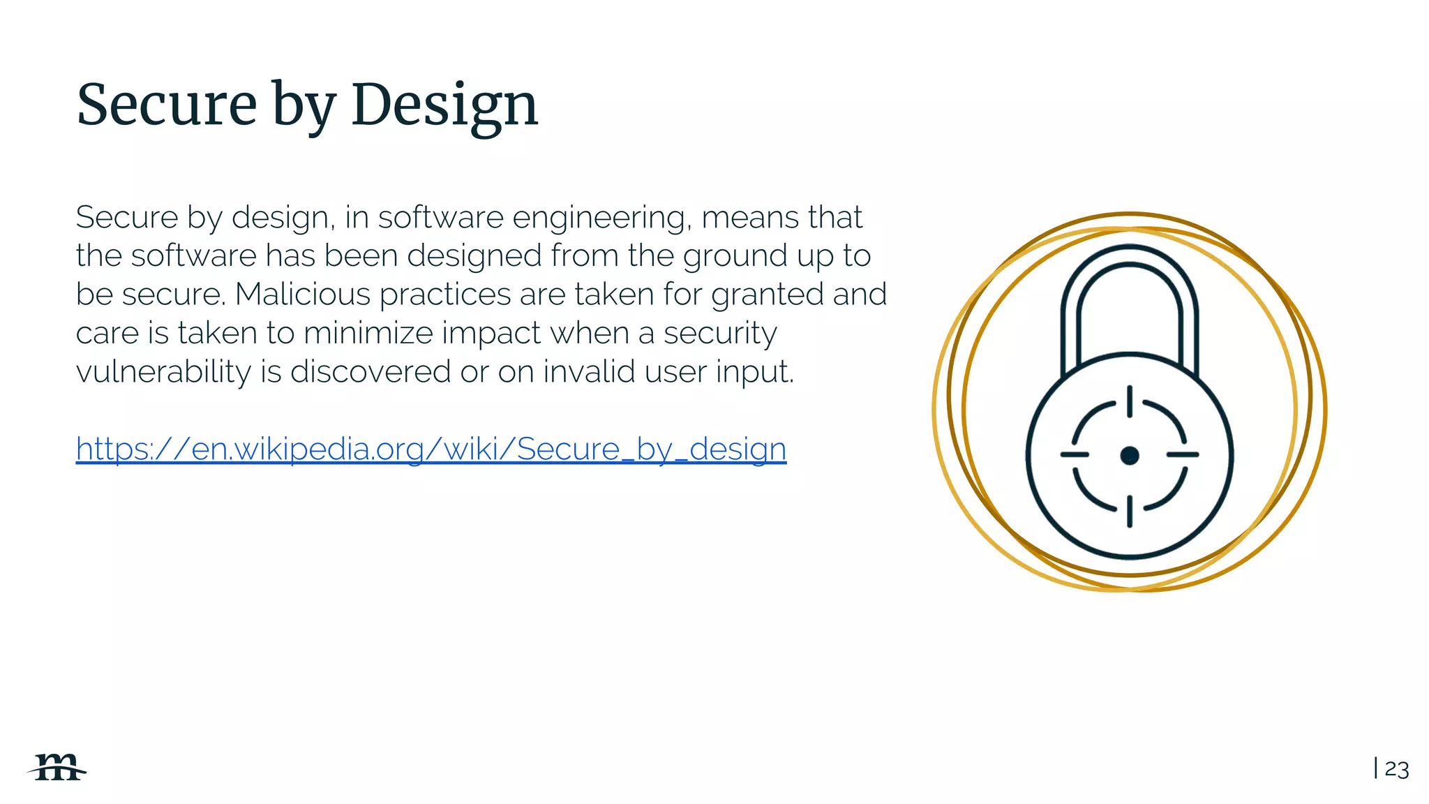 | 23
Secure by Design
Secure by design, in software engineering, means that
the software has been designed from the ground up to
be secure. Malicious practices are taken for granted and
care is taken to minimize impact when a security
vulnerability is discovered or on invalid user input.
https://en.wikipedia.org/wiki/Secure_by_design
 