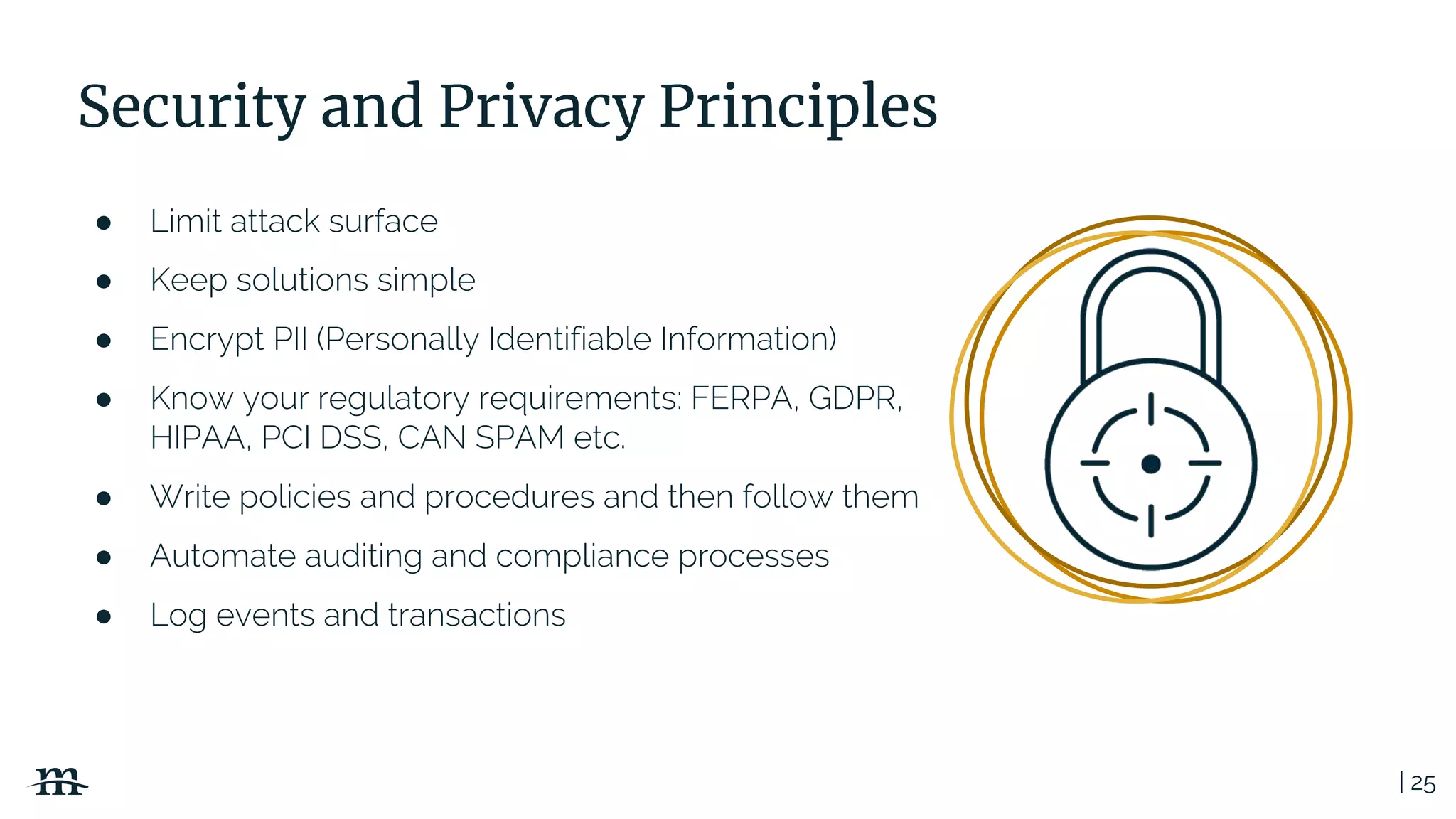| 25
Security and Privacy Principles
● Limit attack surface
● Keep solutions simple
● Encrypt PII (Personally Identifiable Information)
● Know your regulatory requirements: FERPA, GDPR,
HIPAA, PCI DSS, CAN SPAM etc.
● Write policies and procedures and then follow them
● Automate auditing and compliance processes
● Log events and transactions
 