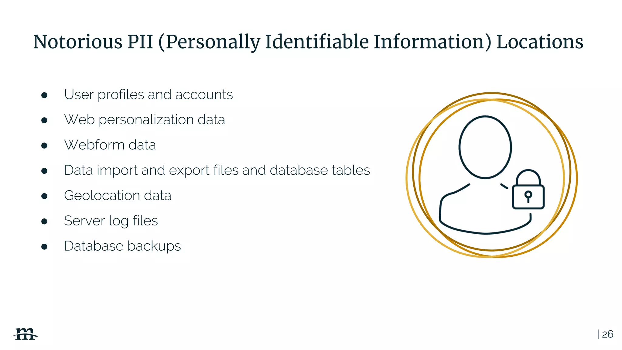 | 26
Notorious PII (Personally Identifiable Information) Locations
● User profiles and accounts
● Web personalization data
● Webform data
● Data import and export files and database tables
● Geolocation data
● Server log files
● Database backups
 