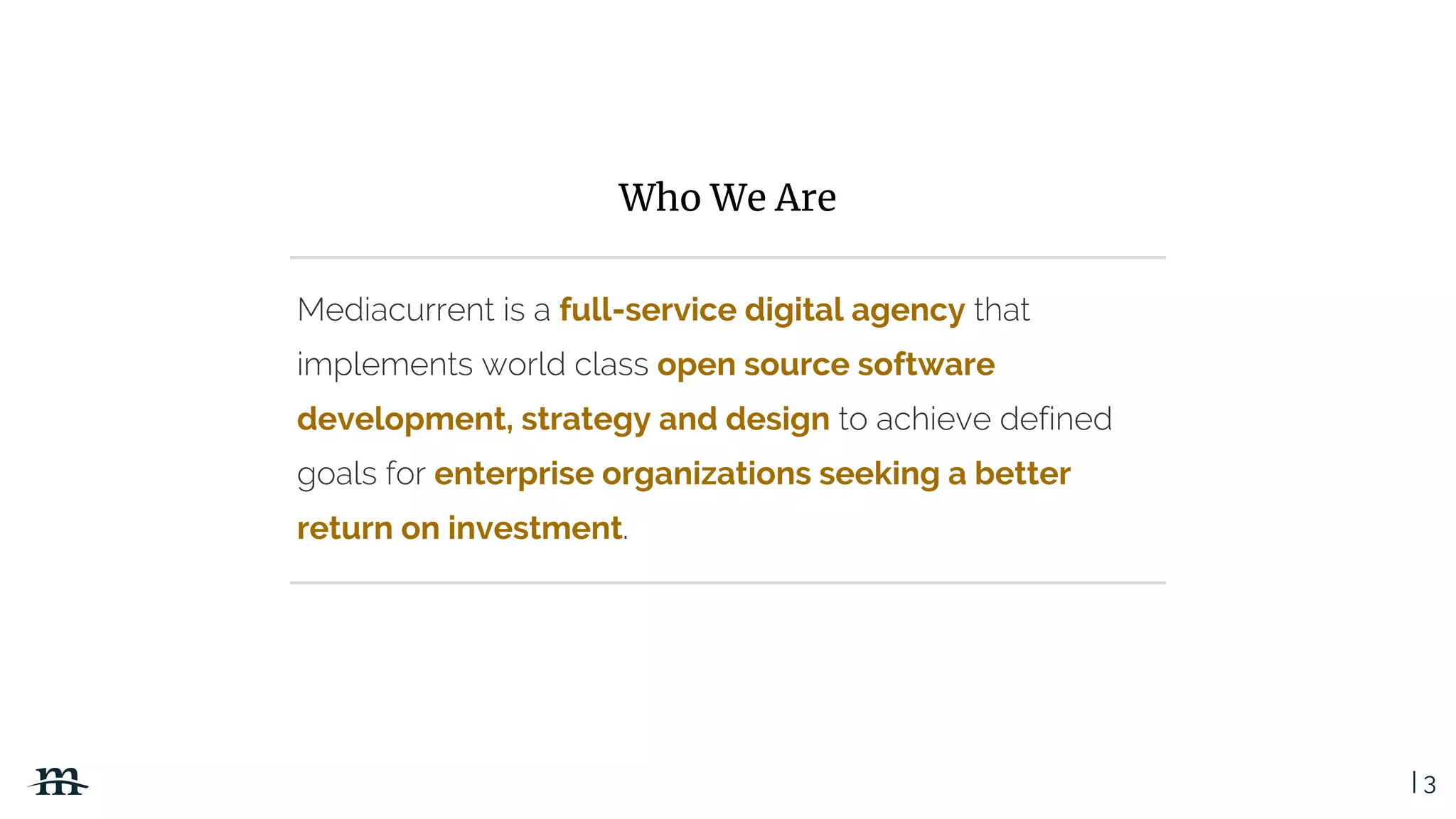 | 3
Mediacurrent is a full-service digital agency that
implements world class open source software
development, strategy and design to achieve defined
goals for enterprise organizations seeking a better
return on investment.
Who We Are
 