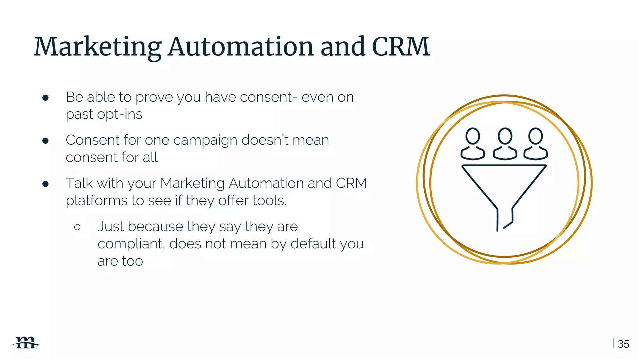 | 35
Marketing Automation and CRM
● Be able to prove you have consent- even on
past opt-ins
● Consent for one campaign doesn’t mean
consent for all
● Talk with your Marketing Automation and CRM
platforms to see if they offer tools.
○ Just because they say they are
compliant, does not mean by default you
are too
 