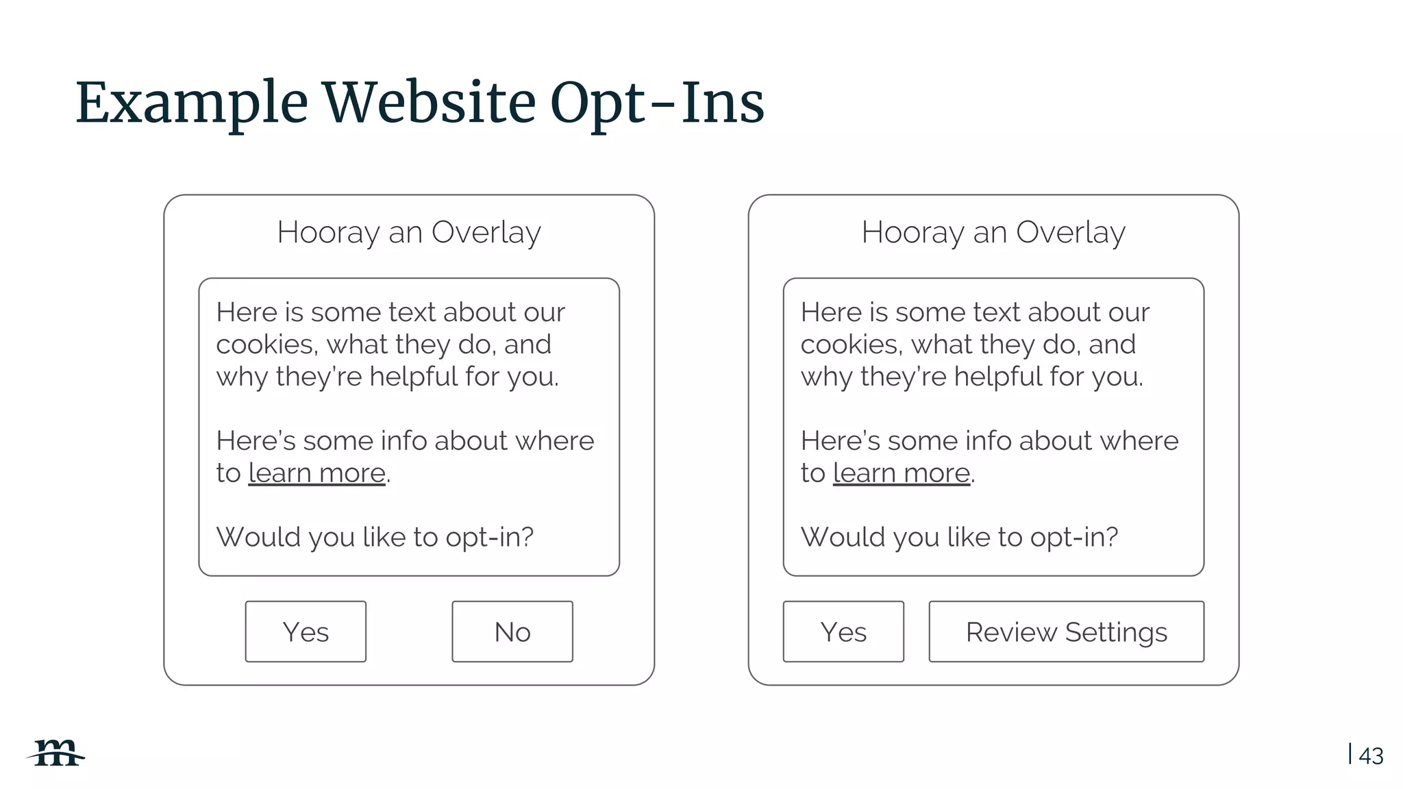 | 43
Example Website Opt-Ins
Hooray an Overlay
Here is some text about our
cookies, what they do, and
why they’re helpful for you.
Here’s some info about where
to learn more.
Would you like to opt-in?
Yes No
Hooray an Overlay
Here is some text about our
cookies, what they do, and
why they’re helpful for you.
Here’s some info about where
to learn more.
Would you like to opt-in?
Yes Review Settings
 