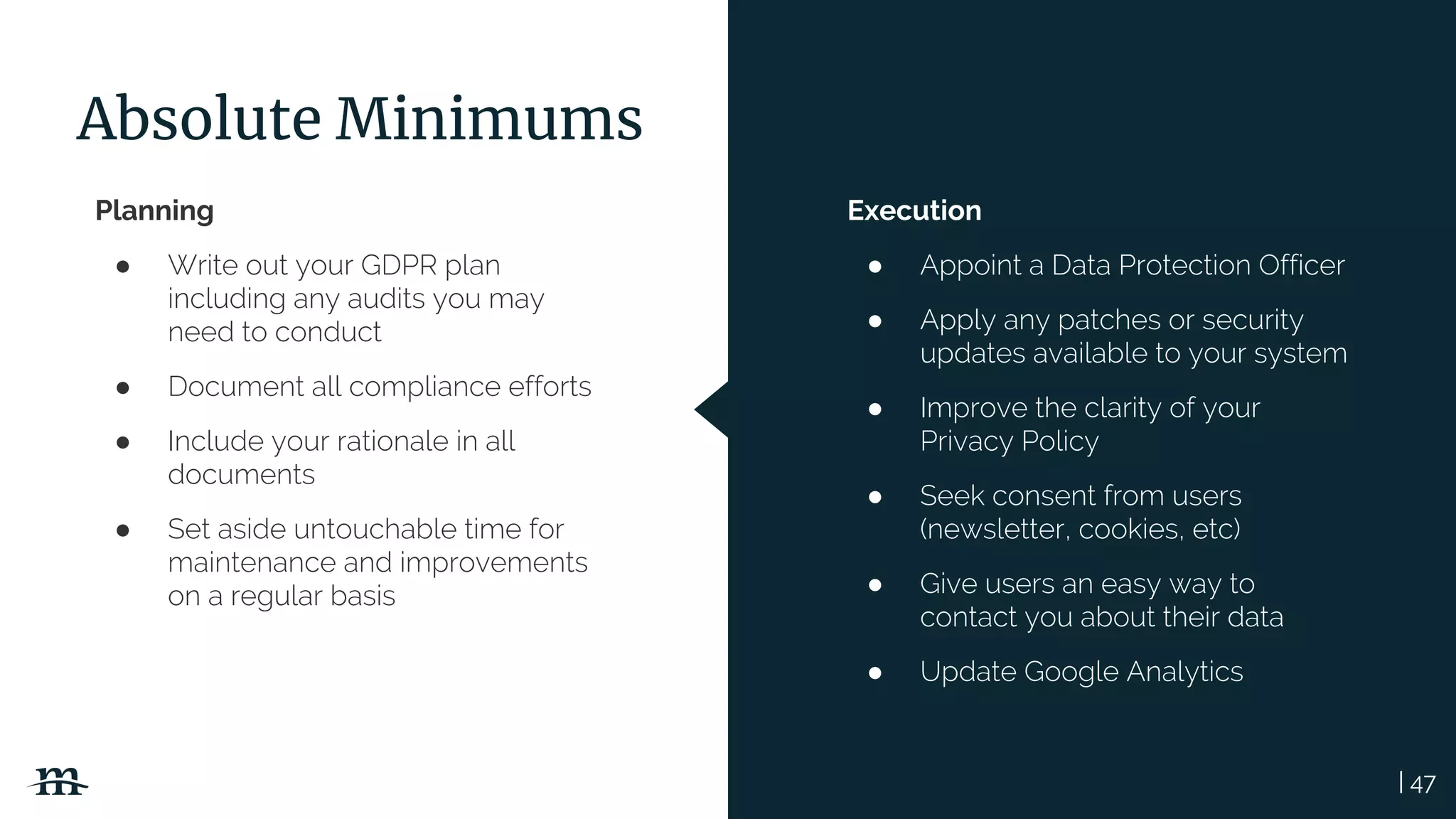 | 47
Absolute Minimums
Planning
● Write out your GDPR plan
including any audits you may
need to conduct
● Document all compliance efforts
● Include your rationale in all
documents
● Set aside untouchable time for
maintenance and improvements
on a regular basis
Execution
● Appoint a Data Protection Officer
● Apply any patches or security
updates available to your system
● Improve the clarity of your
Privacy Policy
● Seek consent from users
(newsletter, cookies, etc)
● Give users an easy way to
contact you about their data
● Update Google Analytics
 