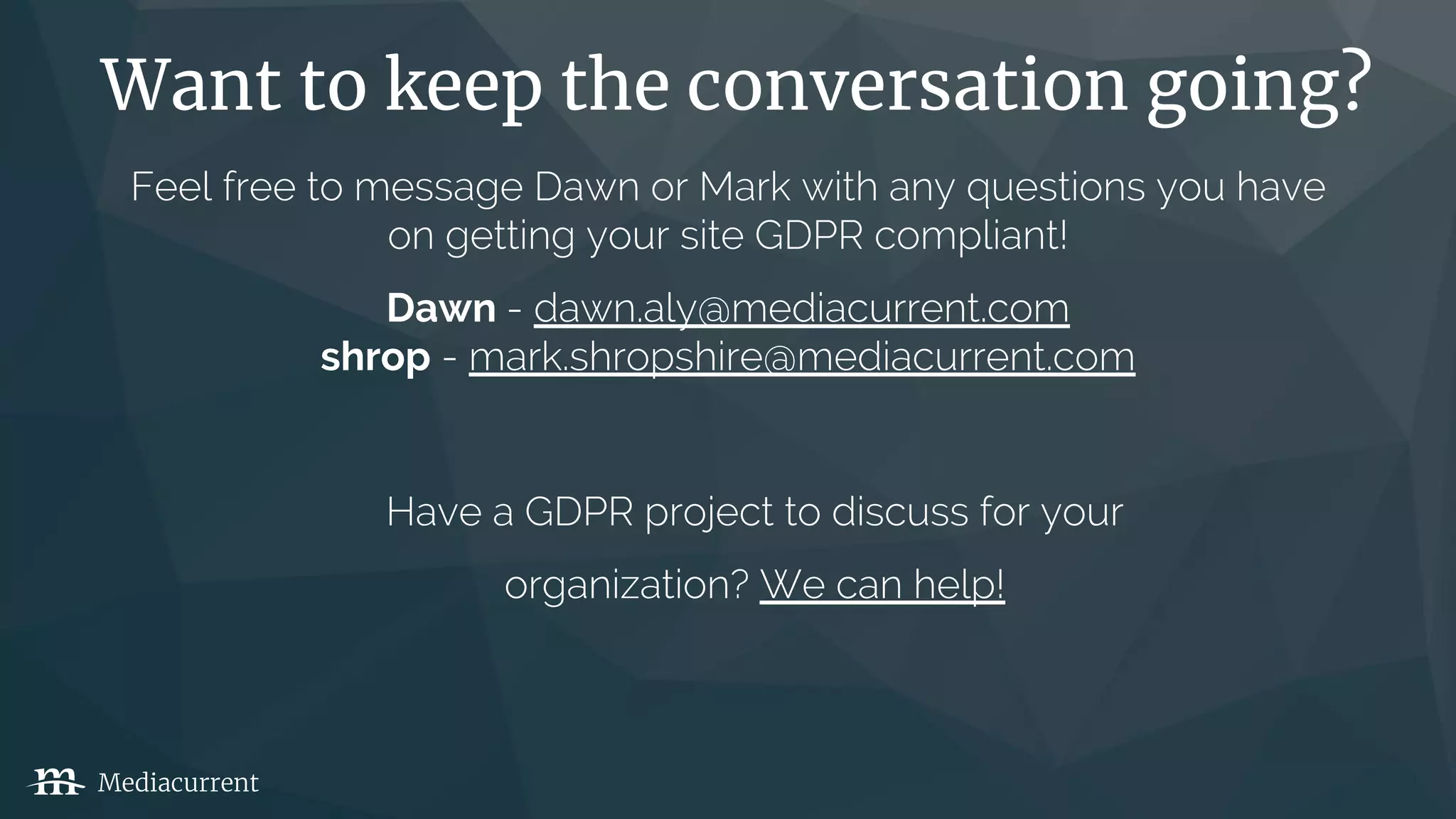 Want to keep the conversation going?
Mediacurrent
Feel free to message Dawn or Mark with any questions you have
on getting your site GDPR compliant!
Dawn - dawn.aly@mediacurrent.com
shrop - mark.shropshire@mediacurrent.com
Have a GDPR project to discuss for your
organization? We can help!
 