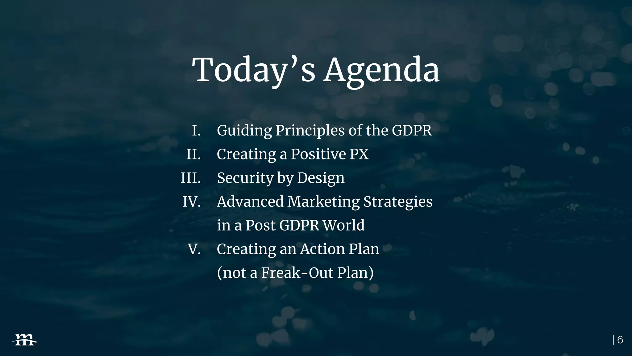 | 6
Today’s Agenda
I. Guiding Principles of the GDPR
II. Creating a Positive PX
III. Security by Design
IV. Advanced Marketing Strategies
in a Post GDPR World
V. Creating an Action Plan
(not a Freak-Out Plan)
 
