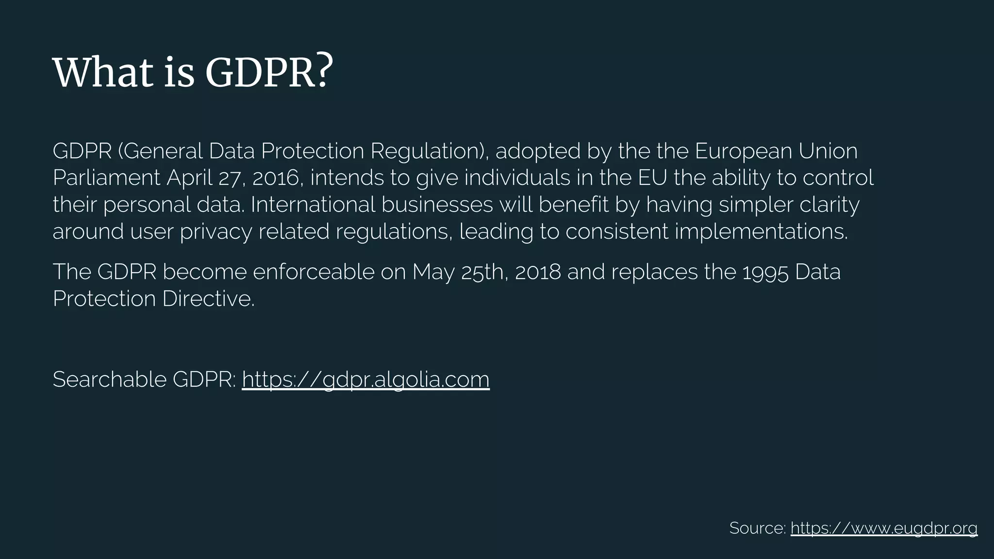 | 9
What is GDPR?
GDPR (General Data Protection Regulation), adopted by the the European Union
Parliament April 27, 2016, intends to give individuals in the EU the ability to control
their personal data. International businesses will benefit by having simpler clarity
around user privacy related regulations, leading to consistent implementations.
The GDPR become enforceable on May 25th, 2018 and replaces the 1995 Data
Protection Directive.
Searchable GDPR: https://gdpr.algolia.com
Source: https://www.eugdpr.org
 