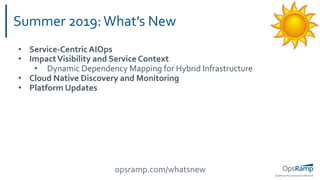 OpsRamp Proprietary/Conﬁdential
Summer 2019:What’s New
• Service-Centric AIOps
• ImpactVisibility and Service Context
• Dynamic Dependency Mapping for Hybrid Infrastructure
• Cloud Native Discovery and Monitoring
• Platform Updates
opsramp.com/whatsnew
 