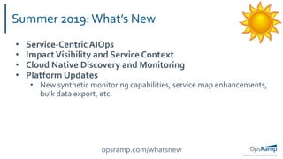 OpsRamp Proprietary/Conﬁdential
Summer 2019:What’s New
• Service-Centric AIOps
• ImpactVisibility and Service Context
• Cloud Native Discovery and Monitoring
• Platform Updates
• New synthetic monitoring capabilities, service map enhancements,
bulk data export, etc.
opsramp.com/whatsnew
 
