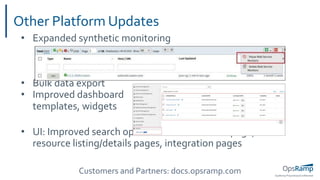 OpsRamp Proprietary/Conﬁdential
• Expanded synthetic monitoring
• Bulk data export
• Improved dashboard
templates, widgets
• UI: Improved search options in infrastructure page,
resource listing/details pages, integration pages
Other Platform Updates
Customers and Partners: docs.opsramp.com
 