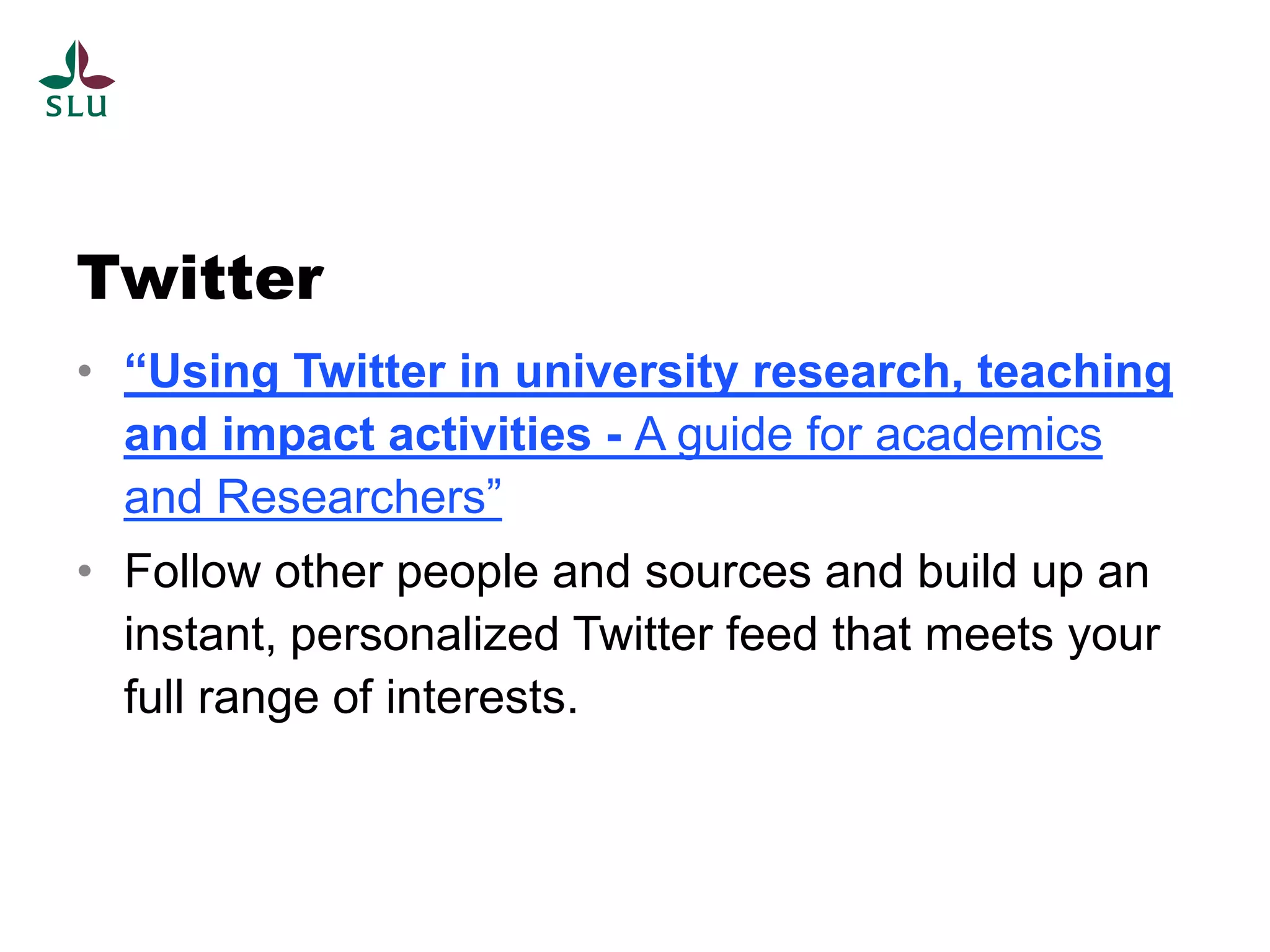 Twitter
• “Using Twitter in university research, teaching
  and impact activities - A guide for academics
  and Researchers”
• Follow other people and sources and build up an
  instant, personalized Twitter feed that meets your
  full range of interests.
 