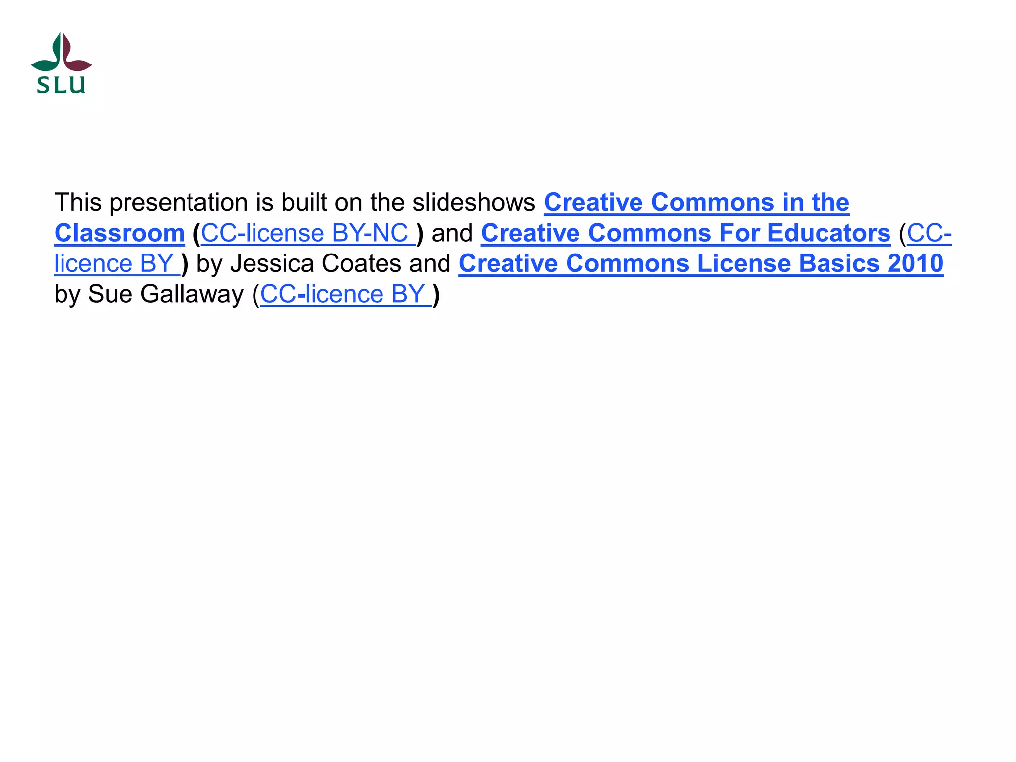 This presentation is built on the slideshows Creative Commons in the
Classroom (CC-license BY-NC ) and Creative Commons For Educators (CC-
licence BY ) by Jessica Coates and Creative Commons License Basics 2010
by Sue Gallaway (CC-licence BY )
 