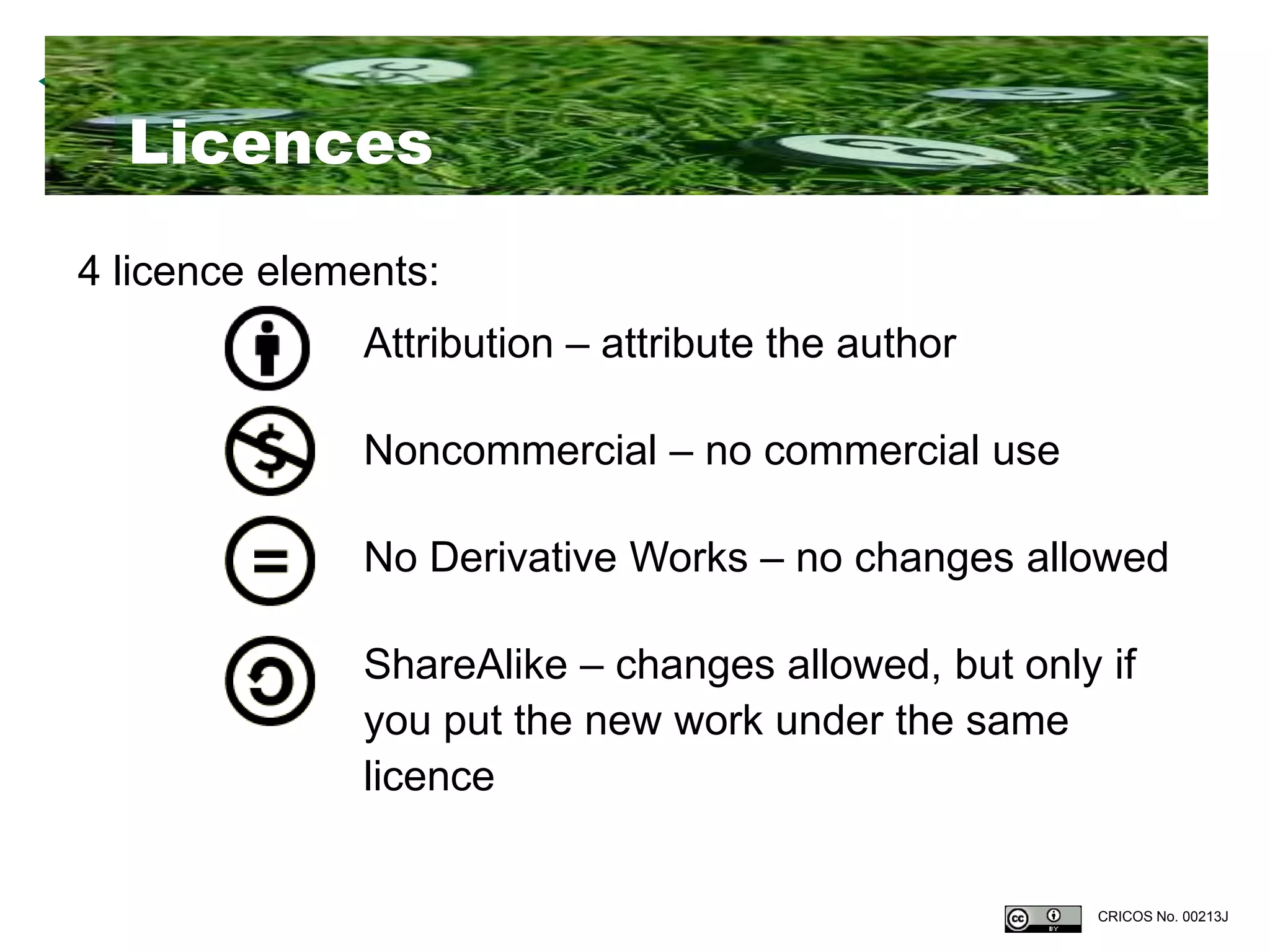 Licences
4 licence elements:
              Attribution – attribute the author

              Noncommercial – no commercial use

              No Derivative Works – no changes allowed

              ShareAlike – changes allowed, but only if
              you put the new work under the same
              licence


                                                    CRICOS No. 00213J
 