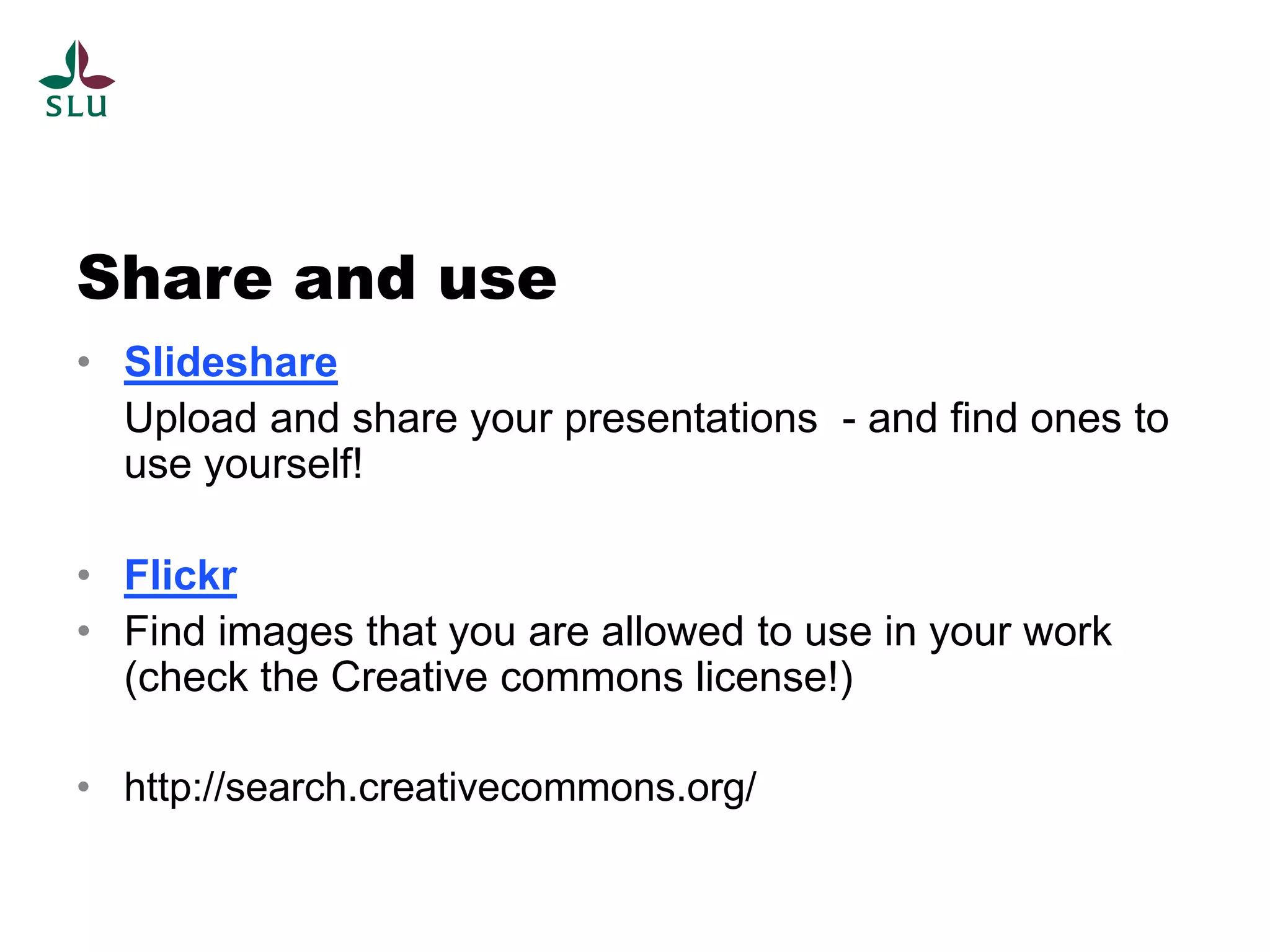 Share and use
• Slideshare
  Upload and share your presentations - and find ones to
  use yourself!

• Flickr
• Find images that you are allowed to use in your work
  (check the Creative commons license!)

• http://search.creativecommons.org/
 