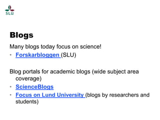 Blogs
Many blogs today focus on science!
• Forskarbloggen (SLU)

Blog portals for academic blogs (wide subject area
  coverage)
• ScienceBlogs
• Focus on Lund University (blogs by researchers and
  students)
 