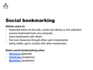 Social bookmarking
Allows users to:
• bookmark items on the web, create own library or link collection
• access bookmarks from any computer
• share bookmarks with others
• find new resources through other user’s bookmarks
• being visible, get in contact with other researchers

Some social bookmarking sites:
• Delicious (general)
• CiteULike (academic)
• Mendeley (academic)
 