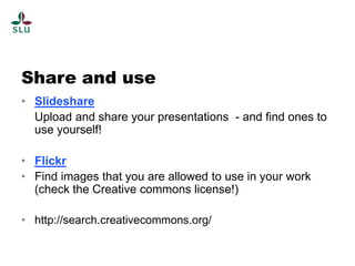 Share and use
• Slideshare
  Upload and share your presentations - and find ones to
  use yourself!

• Flickr
• Find images that you are allowed to use in your work
  (check the Creative commons license!)

• http://search.creativecommons.org/
 