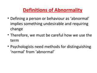 Definitions of Abnormality
• Defining a person or behaviour as ‘abnormal’
  implies something undesirable and requiring
  change
• Therefore, we must be careful how we use the
  term
• Psychologists need methods for distinguishing
  ‘normal’ from ‘abnormal’
 