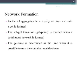 Network Formation
• As the sol aggregates the viscosity will increase until
a gel is formed.
• The sol-gel transition (gel-point) is reached when a
continuous network is formed.
• The gel-time is determined as the time when it is
possible to turn the container upside-down.
10
3/21/2020
 