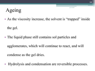 Ageing
• As the viscosity increase, the solvent is “trapped” inside
the gel.
• The liquid phase still contains sol particles and
agglomerates, which will continue to react, and will
condense as the gel dries.
• Hydrolysis and condensation are reversible processes.
12
3/21/2020
 