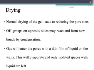 Drying
• Normal drying of the gel leads to reducing the pore size.
• OH groups on opposite sides may react and form new
bonds by condensation.
• Gas will enter the pores with a thin film of liquid on the
walls. This will evaporate and only isolated spaces with
liquid are left.
13
3/21/2020
 
