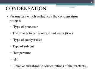 CONDENSATION
• Parameters which influences the condensation
process:
▫ Type of precursor
▫ The ratio between alkoxide and water (RW)
▫ Type of catalyst used
▫ Type of solvent
▫ Temperature
▫ pH
▫ Relative and absolute concentrations of the reactants.
9
3/21/2020
 