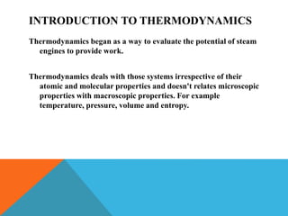 INTRODUCTION TO THERMODYNAMICS
Thermodynamics began as a way to evaluate the potential of steam
engines to provide work.
Thermodynamics deals with those systems irrespective of their
atomic and molecular properties and doesn't relates microscopic
properties with macroscopic properties. For example
temperature, pressure, volume and entropy.
 