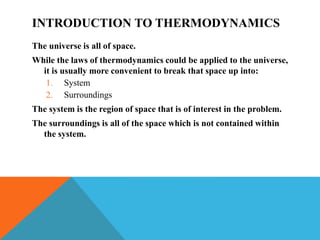 INTRODUCTION TO THERMODYNAMICS
The universe is all of space.
While the laws of thermodynamics could be applied to the universe,
it is usually more convenient to break that space up into:
1. System
2. Surroundings
The system is the region of space that is of interest in the problem.
The surroundings is all of the space which is not contained within
the system.
 