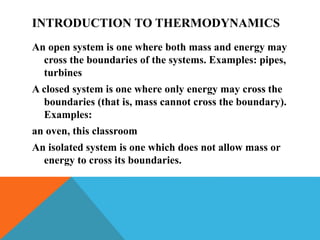 INTRODUCTION TO THERMODYNAMICS
An open system is one where both mass and energy may
cross the boundaries of the systems. Examples: pipes,
turbines
A closed system is one where only energy may cross the
boundaries (that is, mass cannot cross the boundary).
Examples:
an oven, this classroom
An isolated system is one which does not allow mass or
energy to cross its boundaries.
 