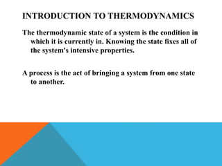 INTRODUCTION TO THERMODYNAMICS
The thermodynamic state of a system is the condition in
which it is currently in. Knowing the state fixes all of
the system's intensive properties.
A process is the act of bringing a system from one state
to another.
 