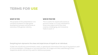 TERMS FOR USE
WHAT IS THIS
The purpose of this presentation is to
introduce students to video game
development process and provide an
overview of the games industry.
WHO IS THIS FOR
This is useful for anyone who wants to
pursue a career, or is just interested to
know more about one of the most
creative, challenging, and innovative
fields to work in.
Everything here represents the views and experiences of myself as an individual.
It does not include any commitments, views, or operational information from any of my previous, past
or future employers, colleagues or business partners. All images and data used belong to their
respective owners and are only used for reference purposes.
2
 