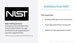 © Copyright 2017NowSecure, Inc. All Rights Reserved. Proprietary information.
Definition from NIST
The essentials:
● Develop mobile app security requirements
● Assess apps against those requirements
● Approve or reject apps based on results
National Institute of Standards and Technology
App vetting process:
A sequence of activities that
aims to determine if an app
conforms to an organization’s
security requirements
http://nvlpubs.nist.gov/nistpubs/SpecialPublications/NIST.SP.800-163.pdf
 