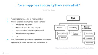 © Copyright 2017 NowSecure, Inc. All Rights Reserved. Proprietary information.
So an app has a security flaw, now what?
● Threat models are specific to the organization
● Answer questions about various threat scenarios
○ What assets are at risk?
○ Where/what are the entry points?
○ How easy is the vulnerability to exploit?
○ What could the impact be?
○ Etc.
● With a holistic view, you can decide whether you have the
appetite for accepting any particular mobile app risk
Model the threat
https://www.owasp.org/index.php/Application_Threat_Modeling
 
