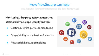 © Copyright 2017 NowSecure, Inc. All Rights Reserved. Proprietary information.
How NowSecure can help
Monitoring third-party apps via automated
static and dynamic app security analysis
● Continuous third-party app monitoring
● Deep visibility into behaviors & security
● Reduce risk & ensure compliance
Timely, meticulous vulnerability and compliance data about third-party apps
 