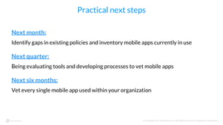 © Copyright 2017 NowSecure, Inc. All Rights Reserved. Proprietary information.
Practical next steps
Next month:
Identify gaps in existing policies and inventory mobile apps currently in use
Next quarter:
Being evaluating tools and developing processes to vet mobile apps
Next six months:
Vet every single mobile app used within your organization
 
