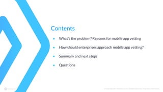 © Copyright 2017 NowSecure, Inc. All Rights Reserved. Proprietary information.
Contents
● What’s the problem? Reasons for mobile app vetting
● How should enterprises approach mobile app vetting?
● Summary and next steps
● Questions
 