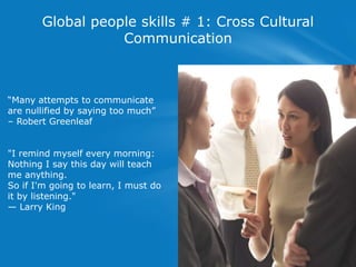 Global people skills # 1: Cross Cultural
Communication
―Many attempts to communicate
are nullified by saying too much‖
– Robert Greenleaf
"I remind myself every morning:
Nothing I say this day will teach
me anything.
So if I'm going to learn, I must do
it by listening."
— Larry King
 
